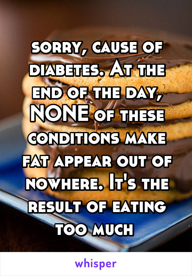 sorry, cause of diabetes. At the end of the day, NONE of these conditions make fat appear out of nowhere. It's the result of eating too much 