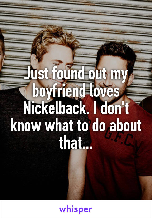 Just found out my boyfriend loves Nickelback. I don't know what to do about that...