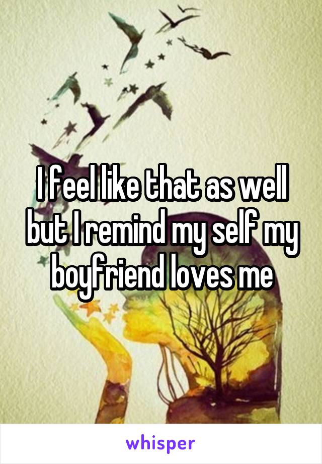 I feel like that as well but I remind my self my boyfriend loves me