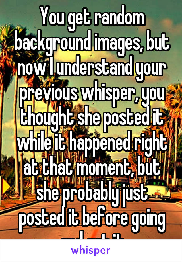 You get random background images, but now I understand your previous whisper, you thought she posted it while it happened right at that moment, but she probably just posted it before going and got it