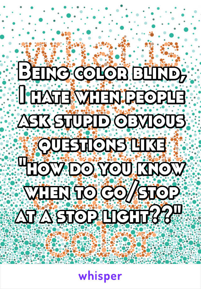 Being color blind, I hate when people ask stupid obvious questions like "how do you know when to go/stop at a stop light??" 