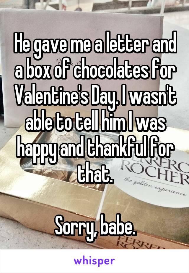 He gave me a letter and a box of chocolates for Valentine's Day. I wasn't able to tell him I was happy and thankful for that.

Sorry, babe.