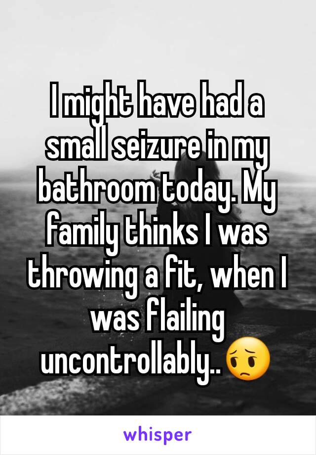 I might have had a small seizure in my bathroom today. My family thinks I was throwing a fit, when I was flailing uncontrollably..😔
