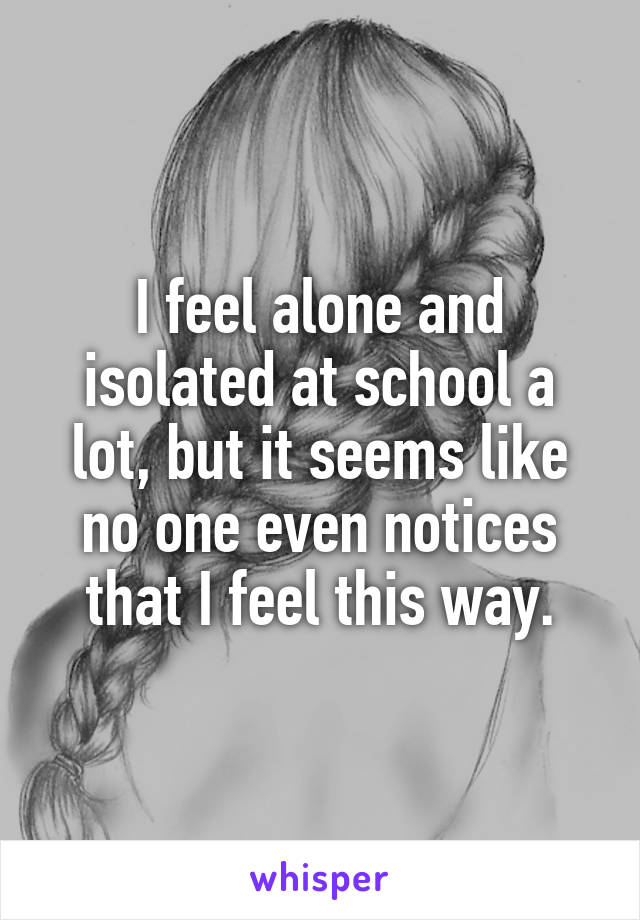 I feel alone and isolated at school a lot, but it seems like no one even notices that I feel this way.