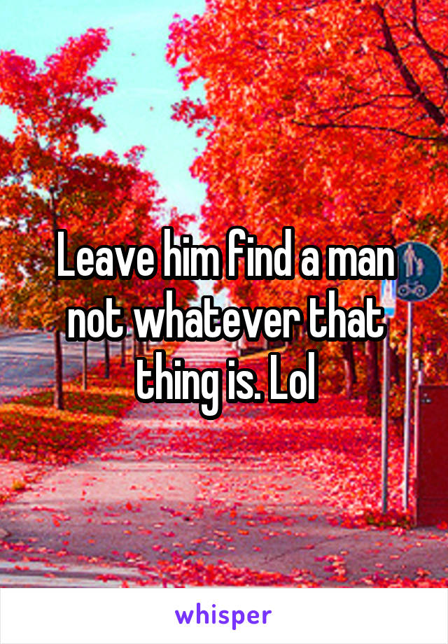 Leave him find a man not whatever that thing is. Lol