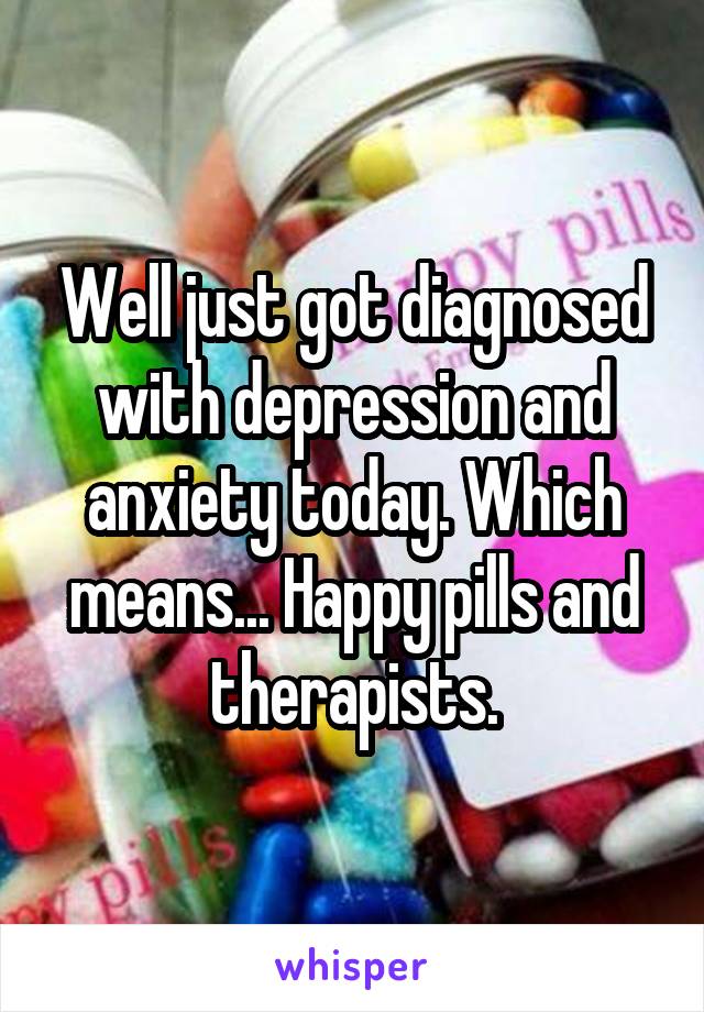 Well just got diagnosed with depression and anxiety today. Which means... Happy pills and therapists.
