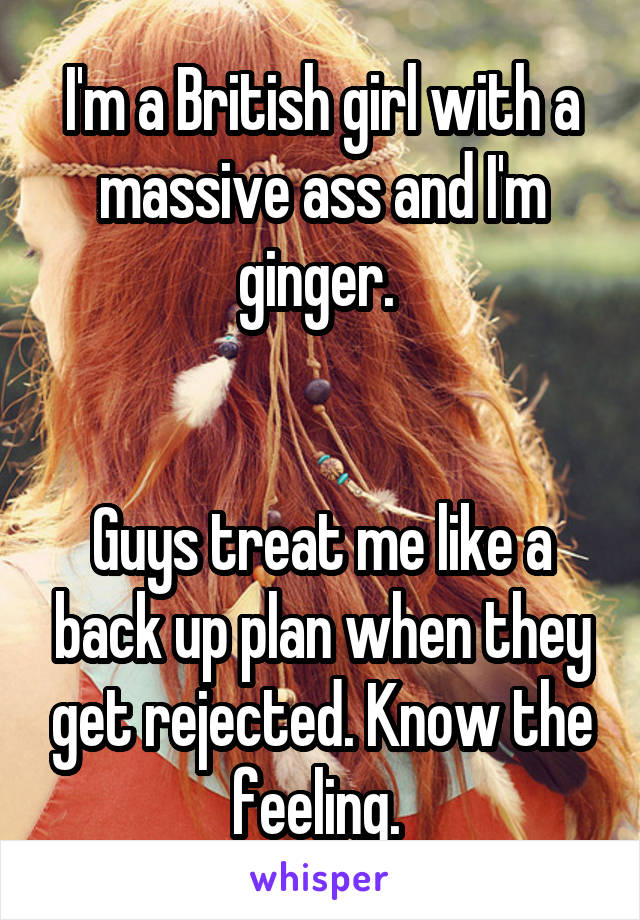 I'm a British girl with a massive ass and I'm ginger. 


Guys treat me like a back up plan when they get rejected. Know the feeling. 