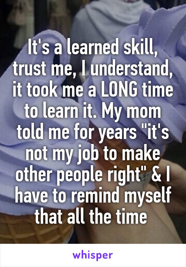 It's a learned skill, trust me, I understand, it took me a LONG time to learn it. My mom told me for years "it's not my job to make other people right" & I have to remind myself that all the time 