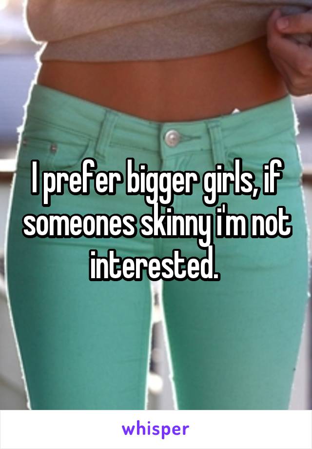 I prefer bigger girls, if someones skinny i'm not interested. 