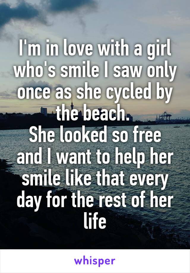 I'm in love with a girl who's smile I saw only once as she cycled by the beach. 
She looked so free and I want to help her smile like that every day for the rest of her life