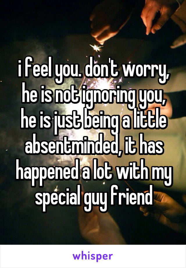 i feel you. don't worry, he is not ignoring you, he is just being a little absentminded, it has happened a lot with my special guy friend