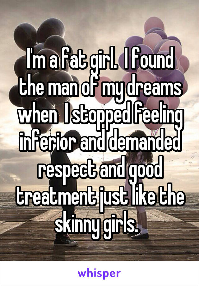 I'm a fat girl.  I found the man of my dreams when  I stopped feeling inferior and demanded respect and good treatment just like the skinny girls.  