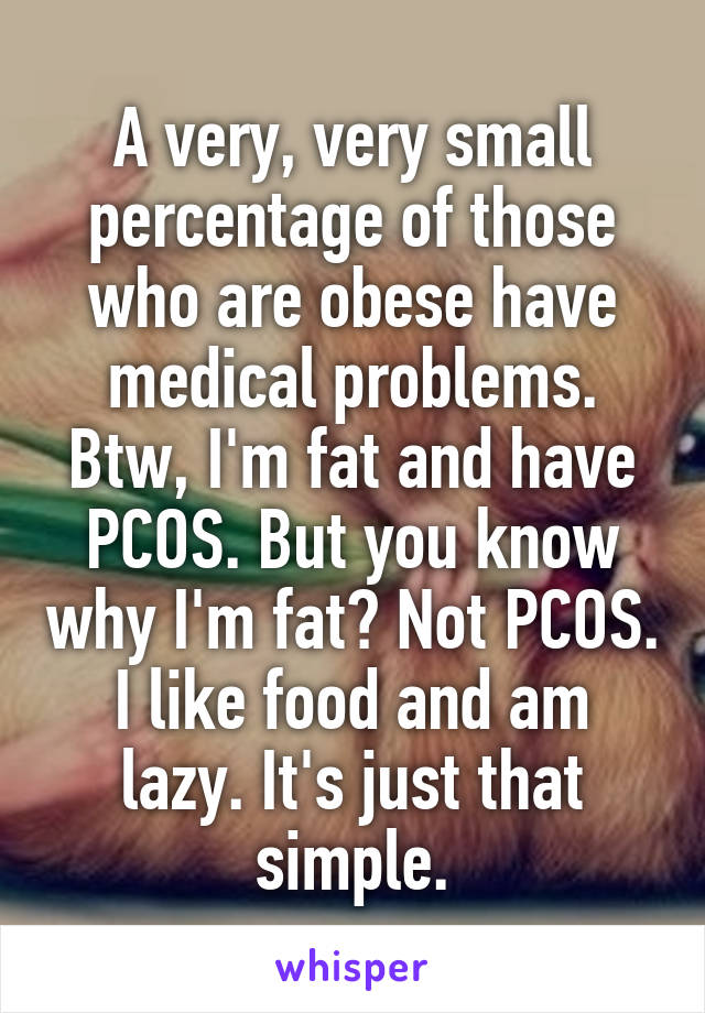 A very, very small percentage of those who are obese have medical problems. Btw, I'm fat and have PCOS. But you know why I'm fat? Not PCOS. I like food and am lazy. It's just that simple.