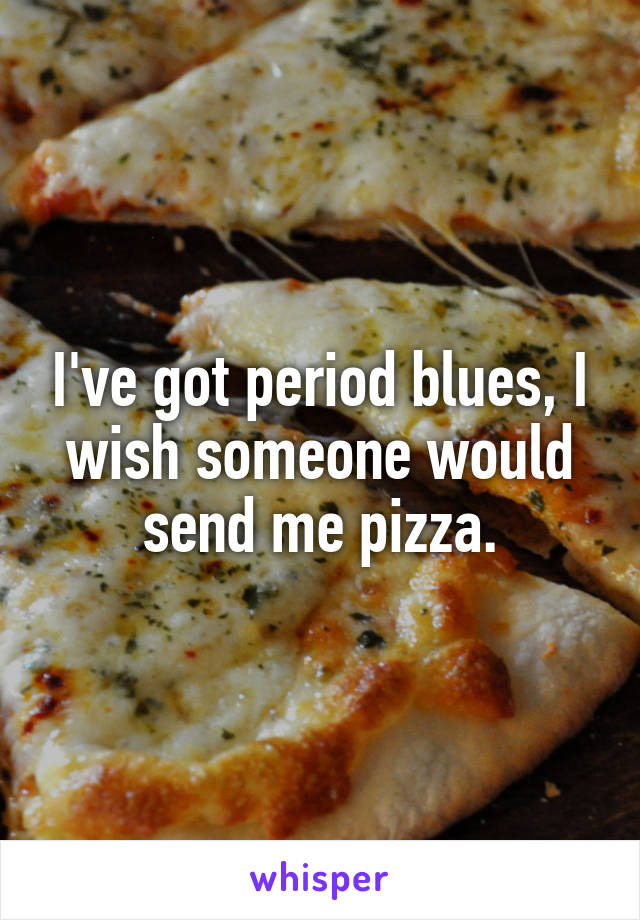 I've got period blues, I wish someone would send me pizza.