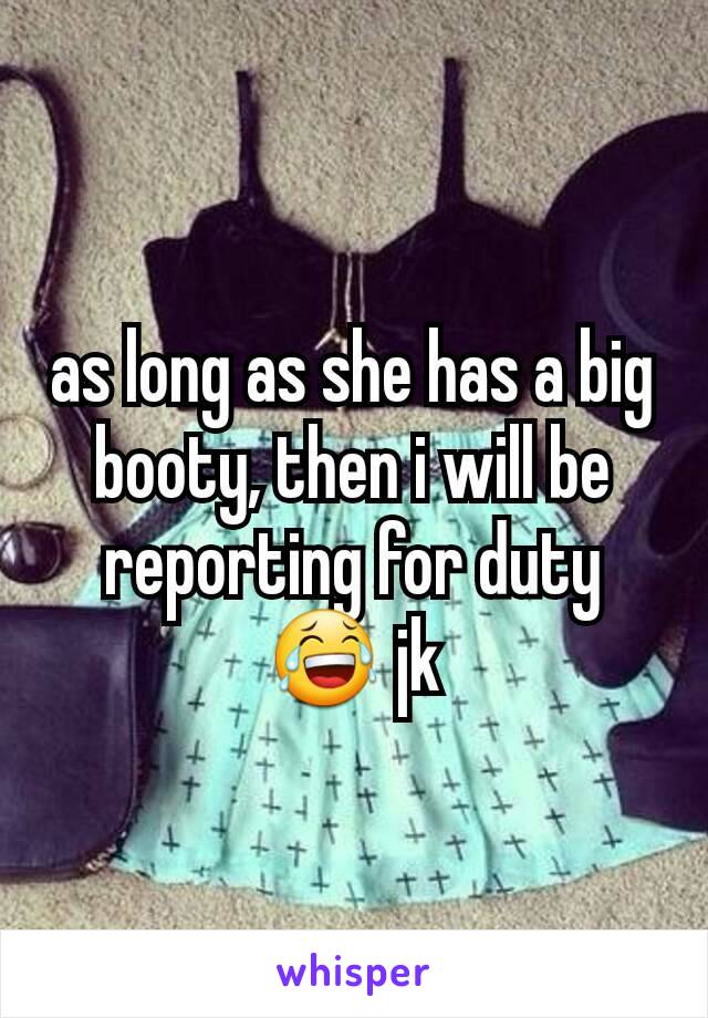 as long as she has a big booty, then i will be reporting for duty 😂 jk