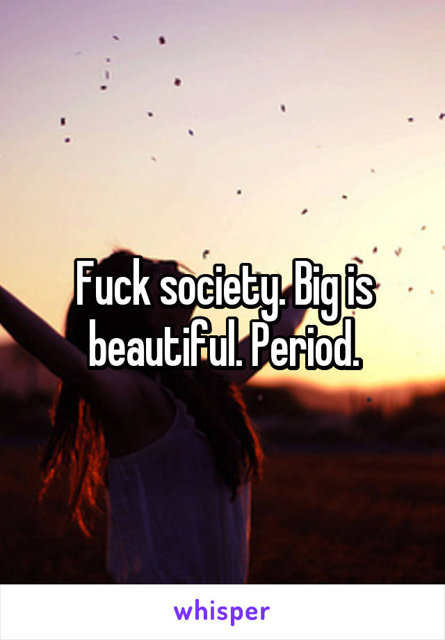 Fuck society. Big is beautiful. Period.