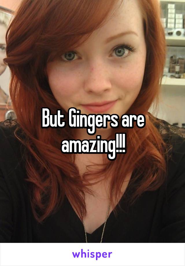 But Gingers are amazing!!!