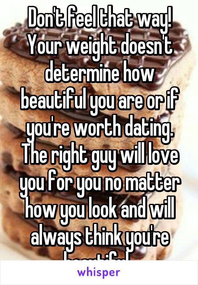 Don't feel that way! Your weight doesn't determine how beautiful you are or if you're worth dating. The right guy will love you for you no matter how you look and will always think you're beautiful. 