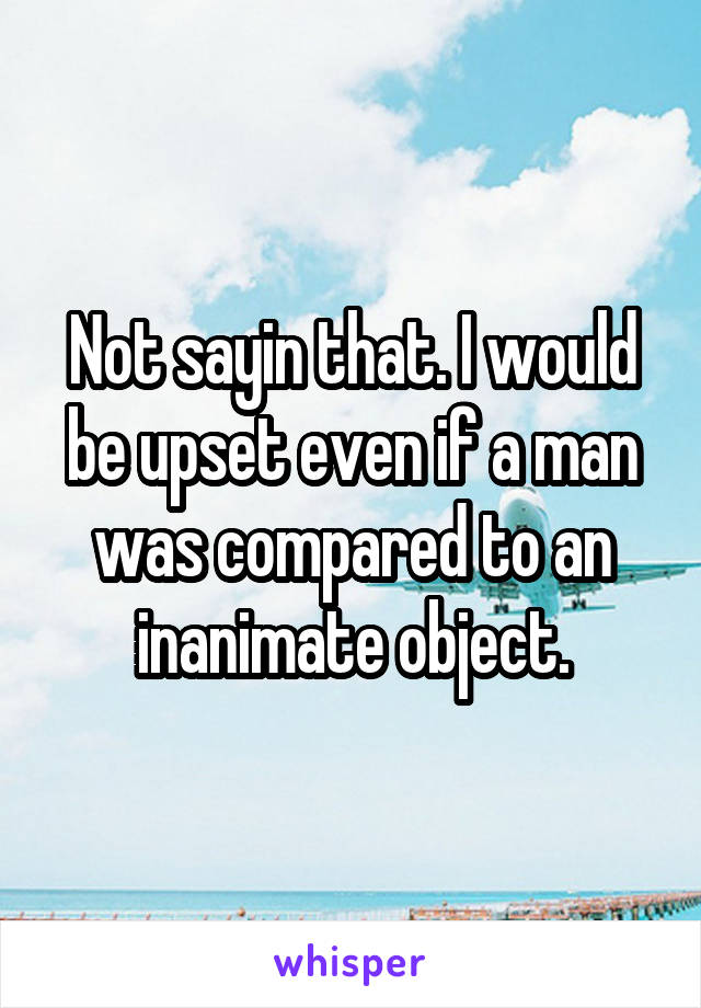 Not sayin that. I would be upset even if a man was compared to an inanimate object.