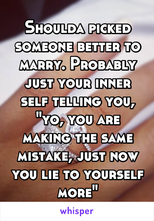 Shoulda picked someone better to marry. Probably just your inner self telling you, "yo, you are making the same mistake, just now you lie to yourself more"