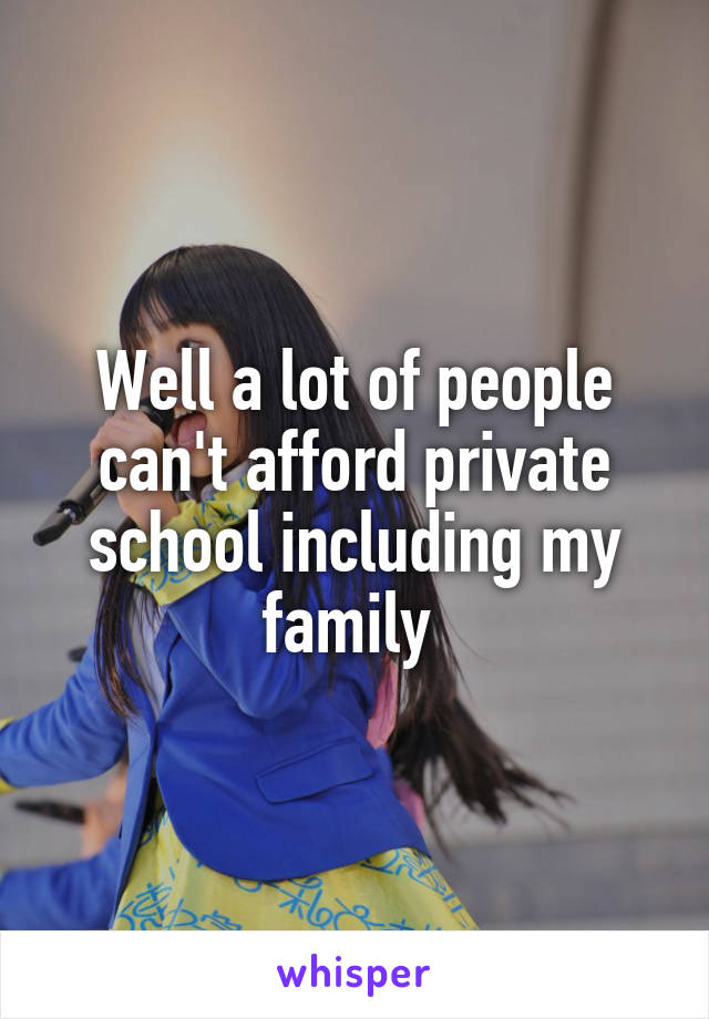 Well a lot of people can't afford private school including my family 