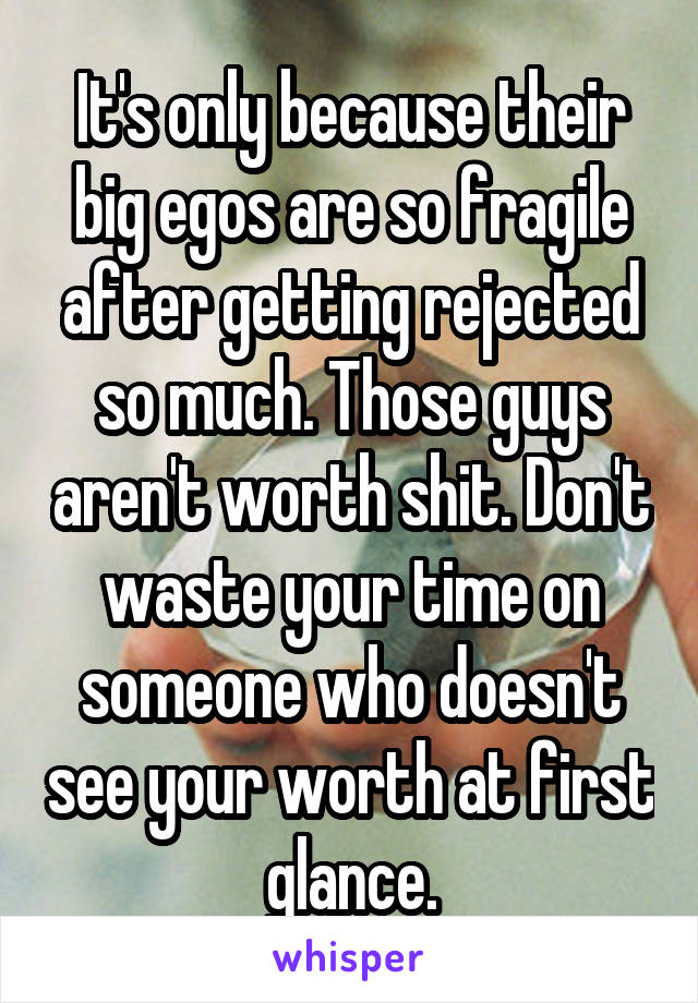 It's only because their big egos are so fragile after getting rejected so much. Those guys aren't worth shit. Don't waste your time on someone who doesn't see your worth at first glance.