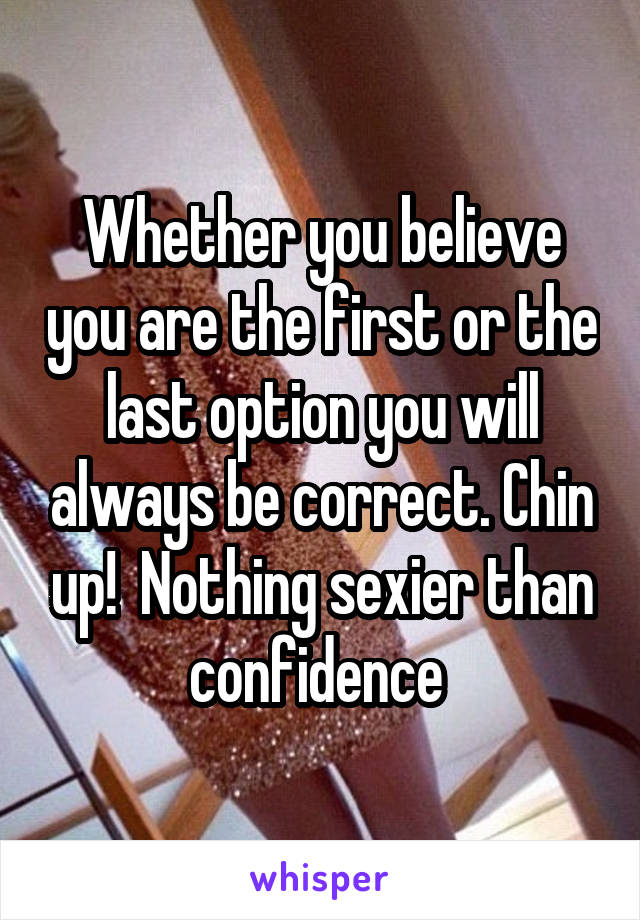 Whether you believe you are the first or the last option you will always be correct. Chin up!  Nothing sexier than confidence 