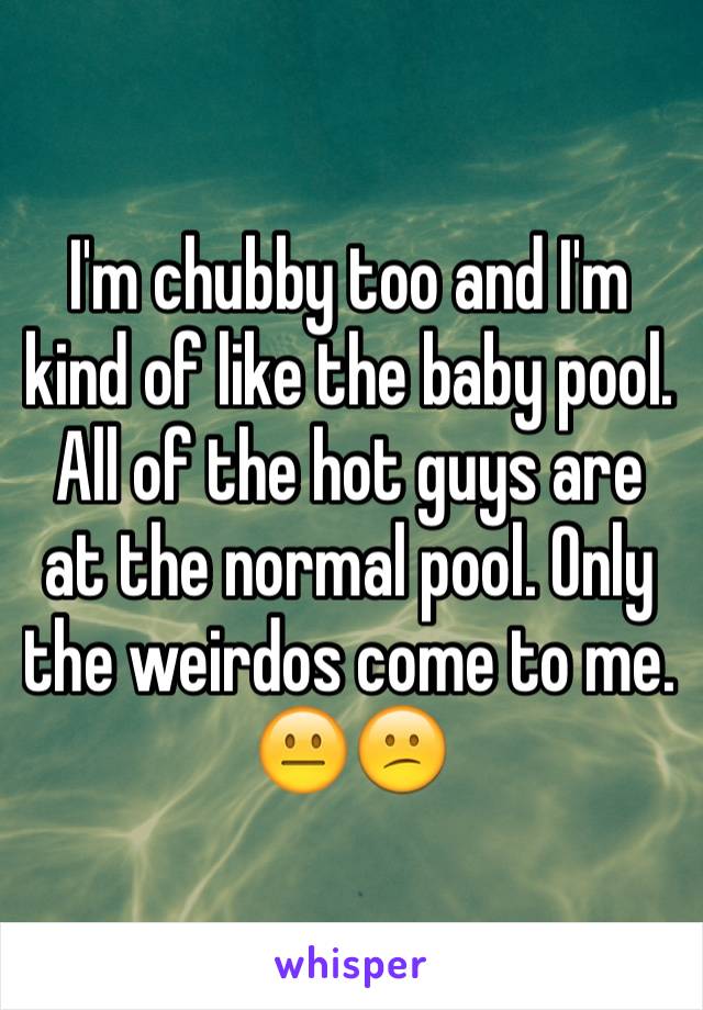 I'm chubby too and I'm kind of like the baby pool. All of the hot guys are at the normal pool. Only the weirdos come to me. 😐😕