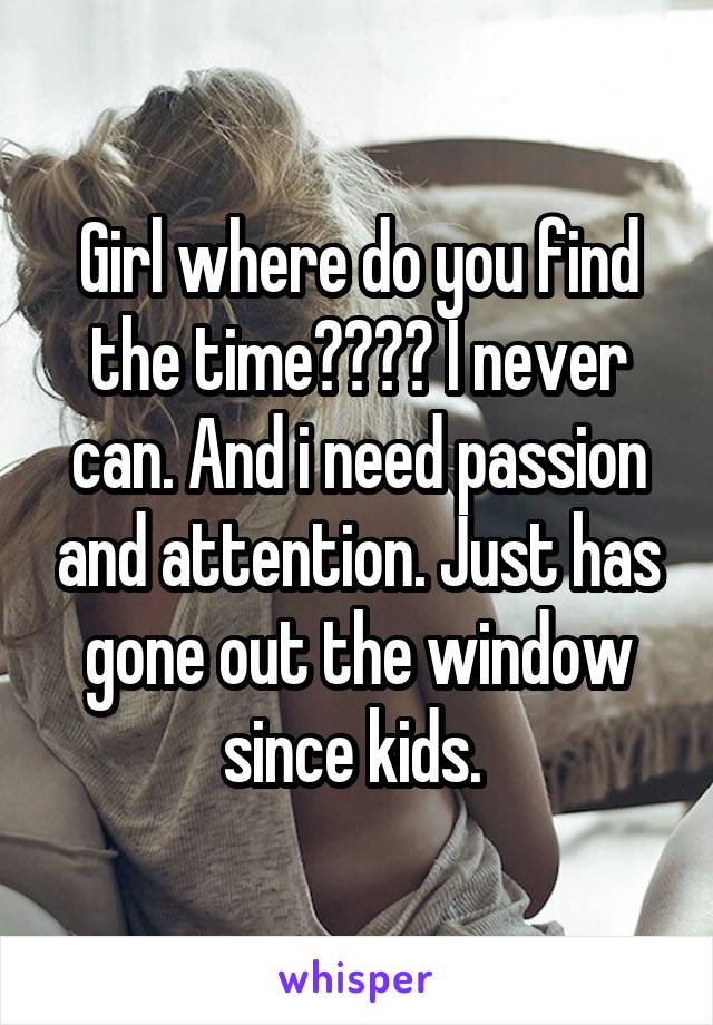 Girl where do you find the time???? I never can. And i need passion and attention. Just has gone out the window since kids. 