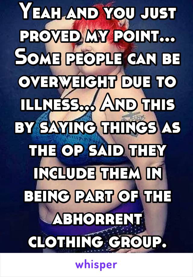 Yeah and you just proved my point... Some people can be overweight due to illness... And this by saying things as the op said they include them in being part of the abhorrent clothing group. Thanks :)