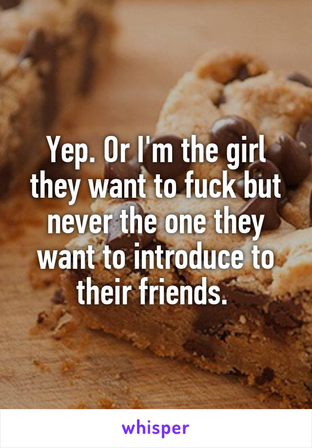 Yep. Or I'm the girl they want to fuck but never the one they want to introduce to their friends. 