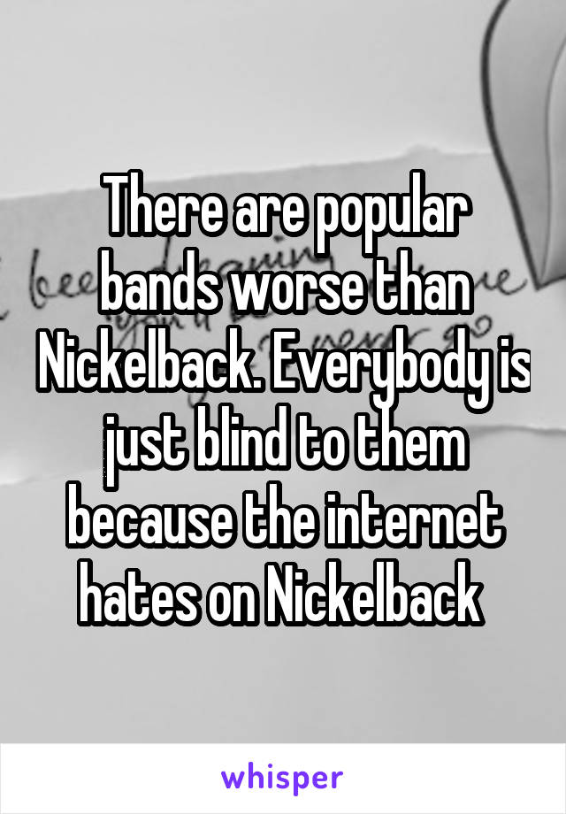 There are popular bands worse than Nickelback. Everybody is just blind to them because the internet hates on Nickelback 