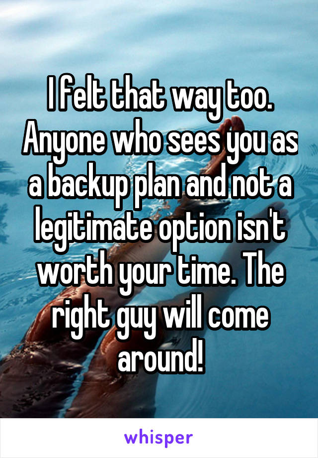 I felt that way too. Anyone who sees you as a backup plan and not a legitimate option isn't worth your time. The right guy will come around!