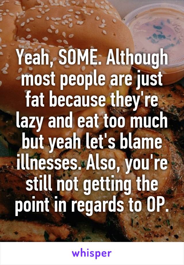 Yeah, SOME. Although most people are just fat because they're lazy and eat too much but yeah let's blame illnesses. Also, you're still not getting the point in regards to OP.