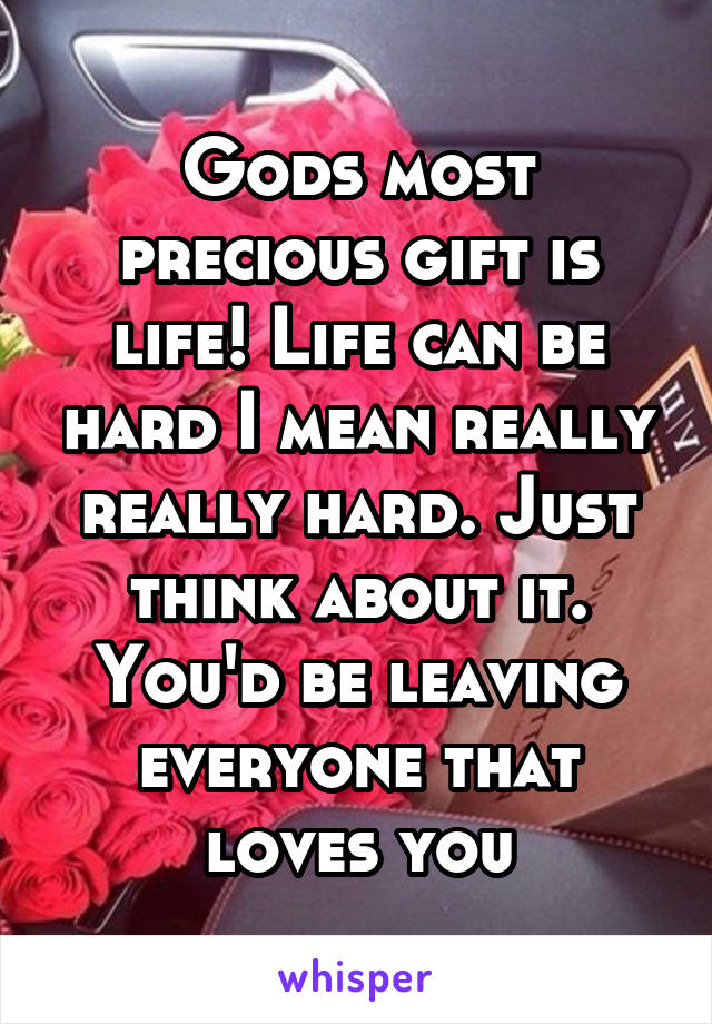 Gods most precious gift is life! Life can be hard I mean really really hard. Just think about it. You'd be leaving everyone that loves you