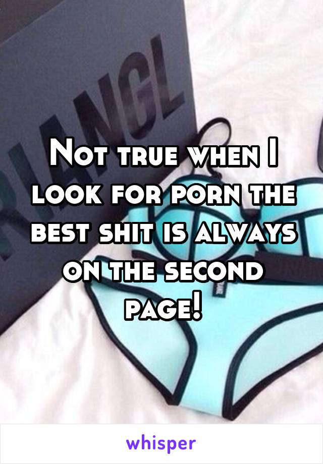 Not true when I look for porn the best shit is always on the second page!