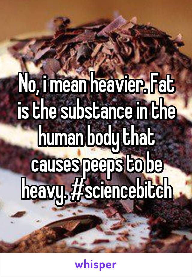 No, i mean heavier. Fat is the substance in the human body that causes peeps to be heavy. #sciencebitch