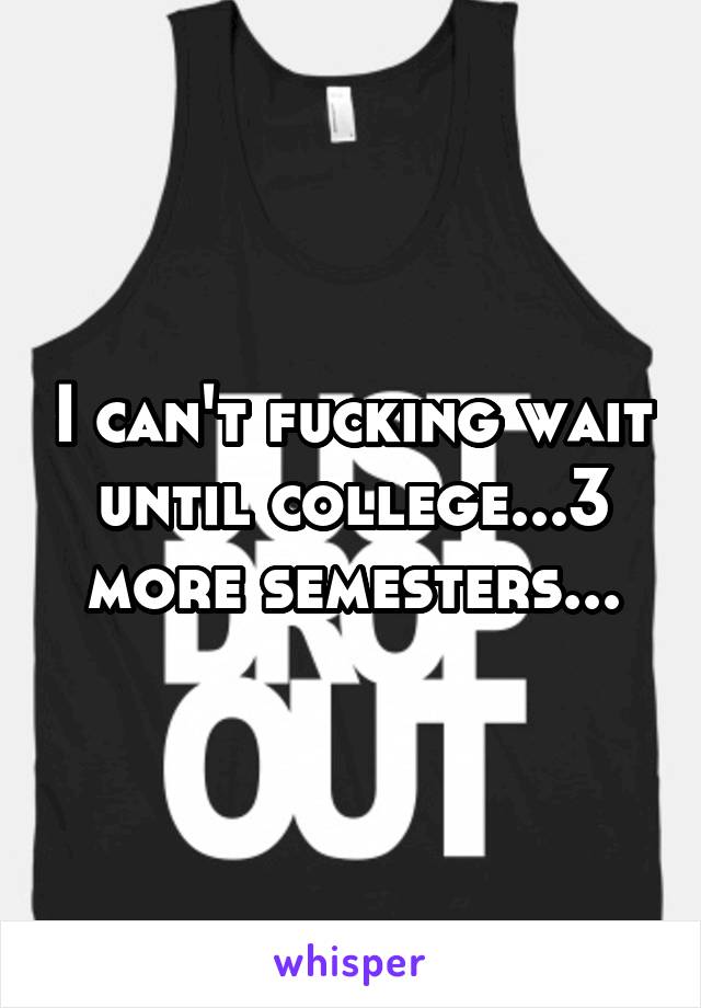 I can't fucking wait until college...3 more semesters...
