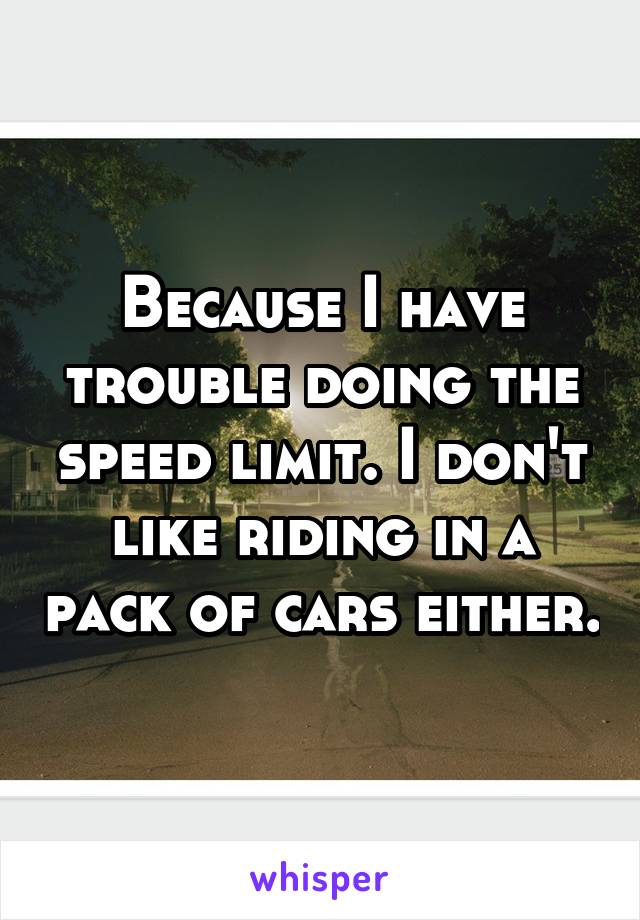 Because I have trouble doing the speed limit. I don't like riding in a pack of cars either.