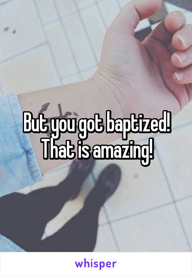 But you got baptized! That is amazing!