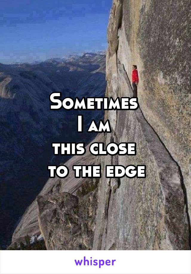 Sometimes 
I am 
this close 
to the edge