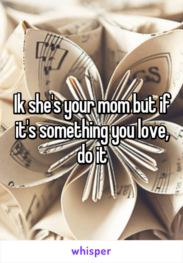 Ik she's your mom but if it's something you love, do it