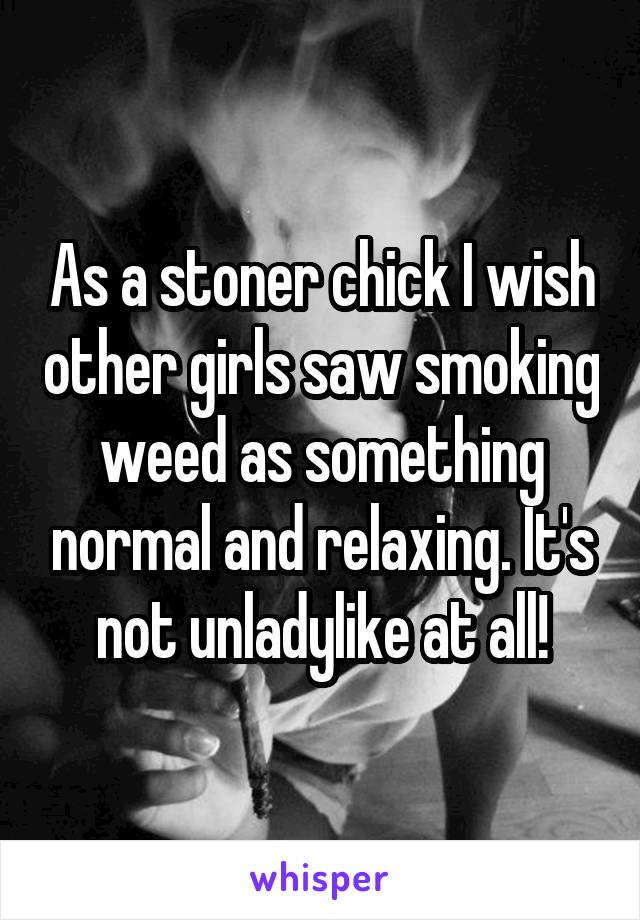 As a stoner chick I wish other girls saw smoking weed as something normal and relaxing. It's not unladylike at all!