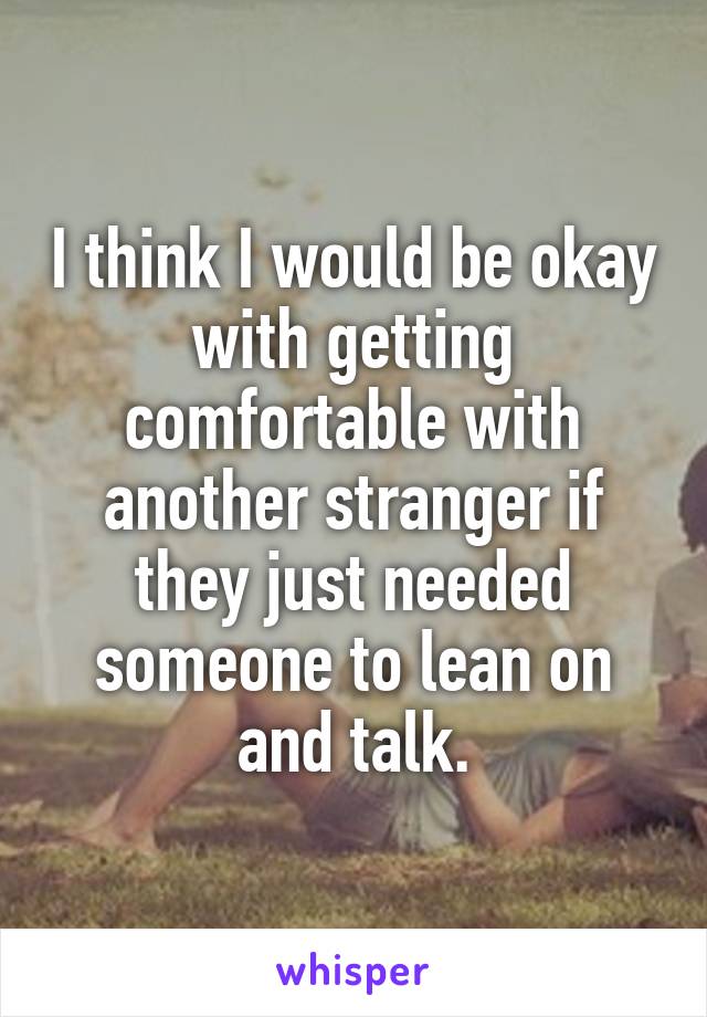 I think I would be okay with getting comfortable with another stranger if they just needed someone to lean on and talk.