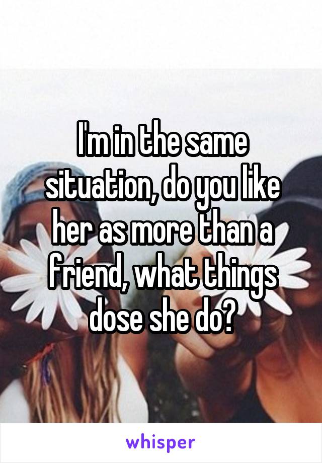 I'm in the same situation, do you like her as more than a friend, what things dose she do?