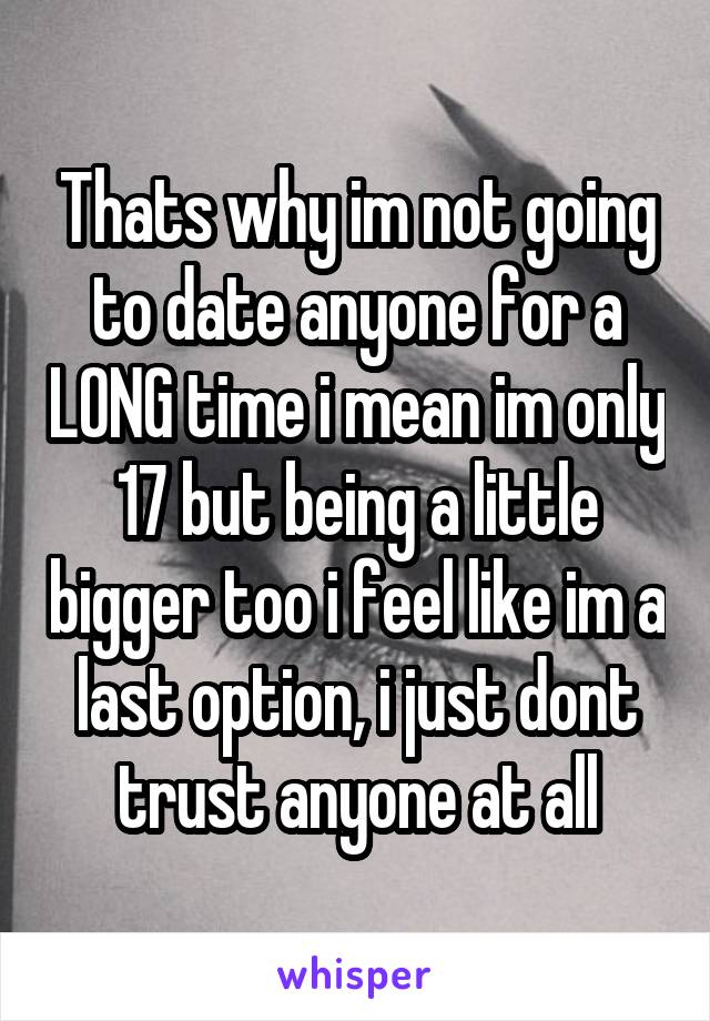 Thats why im not going to date anyone for a LONG time i mean im only 17 but being a little bigger too i feel like im a last option, i just dont trust anyone at all