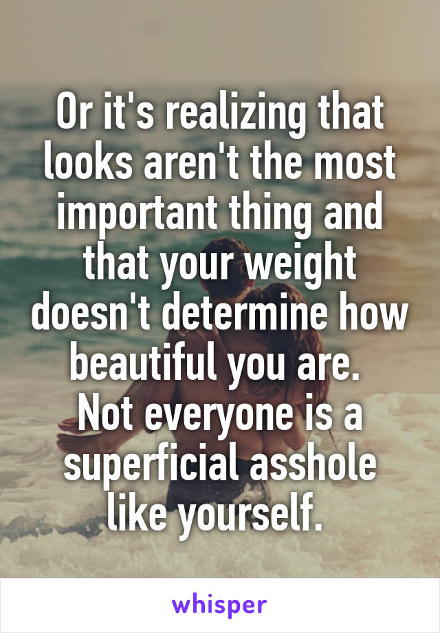 Or it's realizing that looks aren't the most important thing and that your weight doesn't determine how beautiful you are. 
Not everyone is a superficial asshole like yourself. 