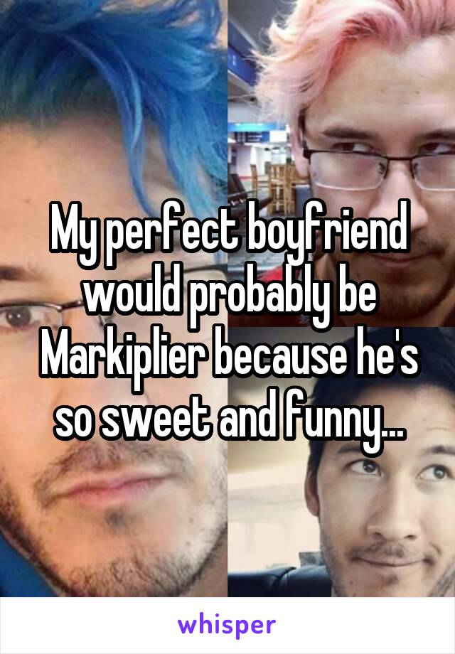 My perfect boyfriend would probably be Markiplier because he's so sweet and funny...