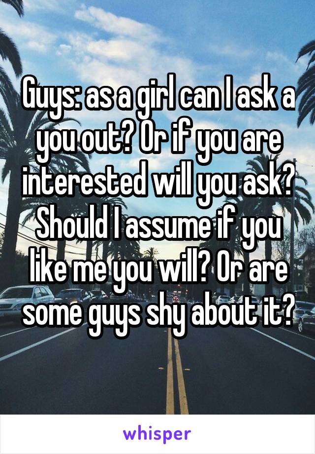 Guys: as a girl can I ask a you out? Or if you are interested will you ask? Should I assume if you like me you will? Or are some guys shy about it? 