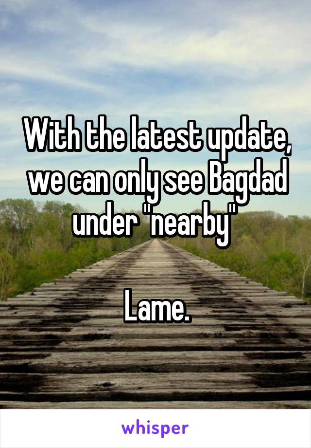 With the latest update, we can only see Bagdad under "nearby" 

Lame.